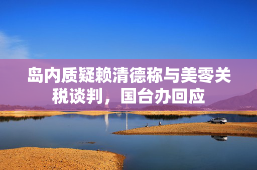 岛内质疑赖清德称与美零关税谈判，国台办回应
