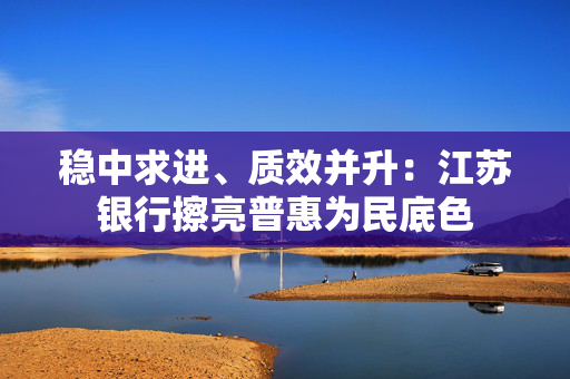 稳中求进、质效并升：江苏银行擦亮普惠为民底色