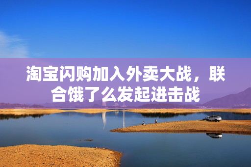 淘宝闪购加入外卖大战，联合饿了么发起进击战