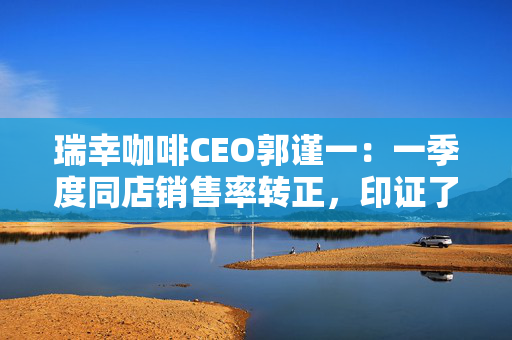 瑞幸咖啡CEO郭谨一：一季度同店销售率转正，印证了中国市场巨大的需求潜力
