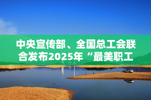 中央宣传部、全国总工会联合发布2025年“最美职工”先进事迹