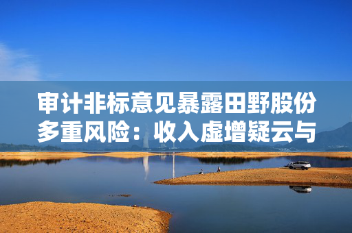 审计非标意见暴露田野股份多重风险：收入虚增疑云与内控失效下的退市危机