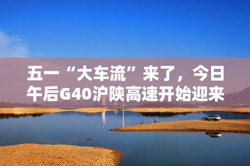五一“大车流”来了，今日午后G40沪陕高速开始迎来出沪高峰