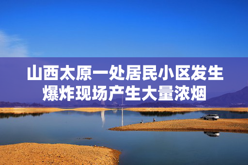 山西太原一处居民小区发生爆炸现场产生大量浓烟
