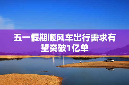 五一假期顺风车出行需求有望突破1亿单