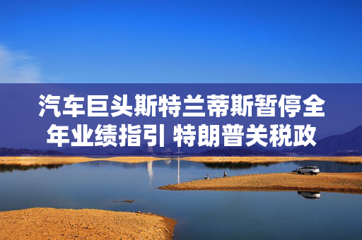 汽车巨头斯特兰蒂斯暂停全年业绩指引 特朗普关税政策带来不确定性