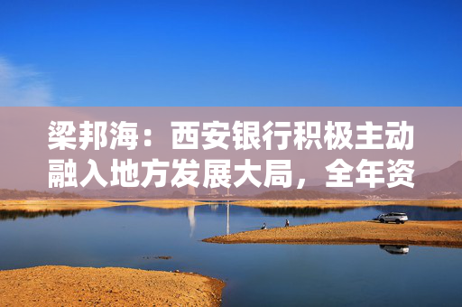 梁邦海：西安银行积极主动融入地方发展大局，全年资产规模增速高于银行业平均水平