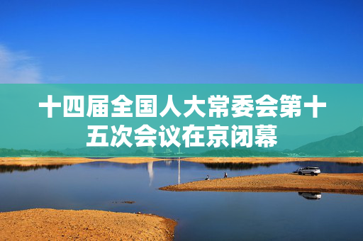 十四届全国人大常委会第十五次会议在京闭幕