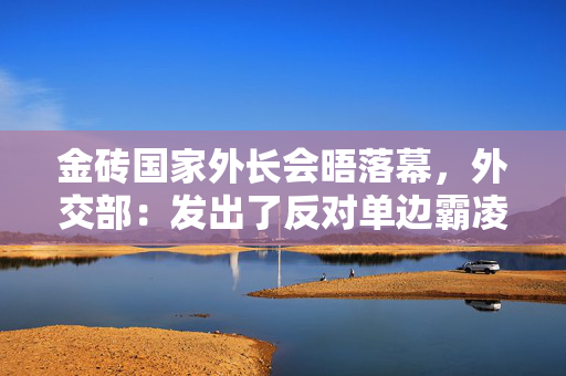 金砖国家外长会晤落幕，外交部：发出了反对单边霸凌行径的“金砖声音”
