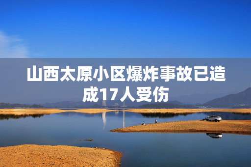 山西太原小区爆炸事故已造成17人受伤