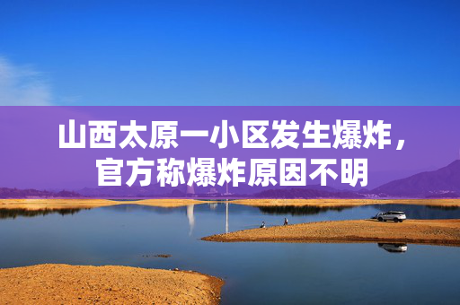 山西太原一小区发生爆炸，官方称爆炸原因不明