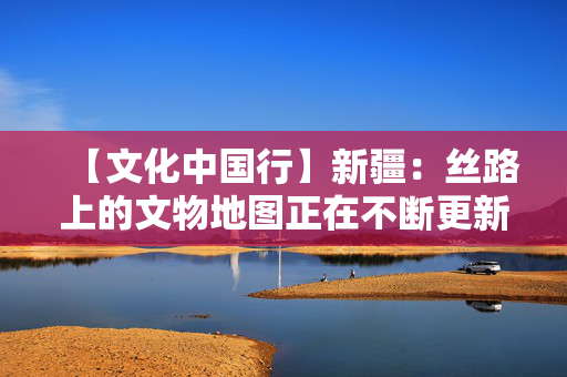 【文化中国行】新疆：丝路上的文物地图正在不断更新