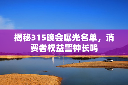 揭秘315晚会曝光名单，消费者权益警钟长鸣