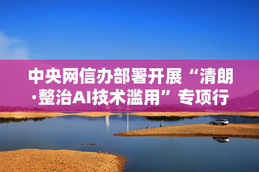 中央网信办部署开展“清朗·整治AI技术滥用”专项行动