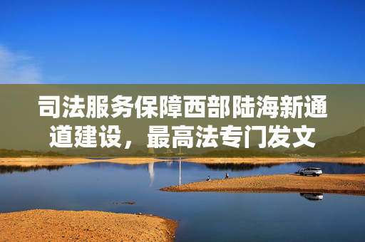 司法服务保障西部陆海新通道建设，最高法专门发文