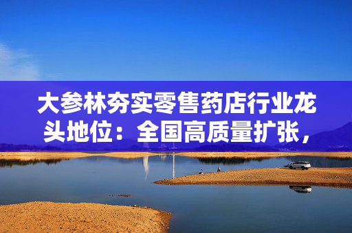 大参林夯实零售药店行业龙头地位：全国高质量扩张，数智化赋能转型彰显抗周期韧性