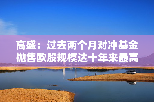 高盛：过去两个月对冲基金抛售欧股规模达十年来最高水平