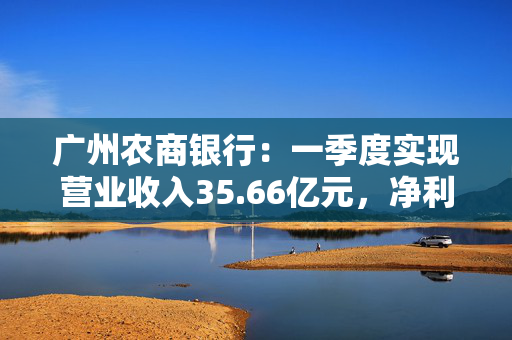 广州农商银行：一季度实现营业收入35.66亿元，净利润12.14亿元