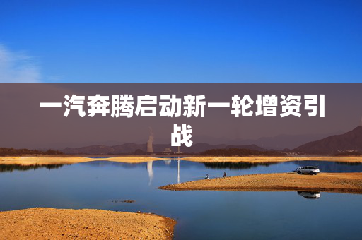 一汽奔腾启动新一轮增资引战