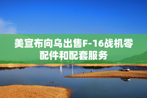 美宣布向乌出售F-16战机零配件和配套服务