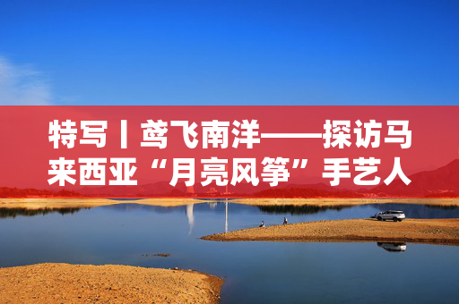 特写丨鸢飞南洋——探访马来西亚“月亮风筝”手艺人