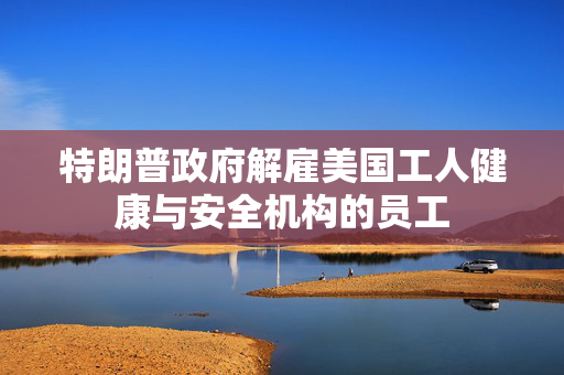 特朗普政府解雇美国工人健康与安全机构的员工