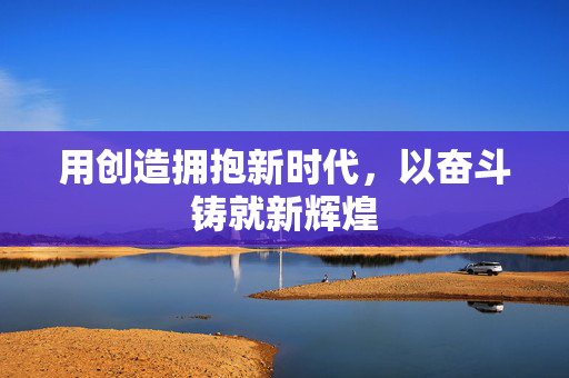 用创造拥抱新时代，以奋斗铸就新辉煌