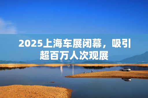 2025上海车展闭幕，吸引超百万人次观展