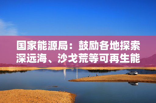 国家能源局：鼓励各地探索深远海、沙戈荒等可再生能源制氢场景