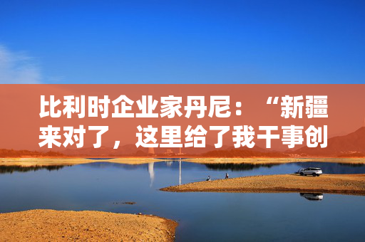 比利时企业家丹尼：“新疆来对了，这里给了我干事创业的舞台！”（国际人士看新疆）
