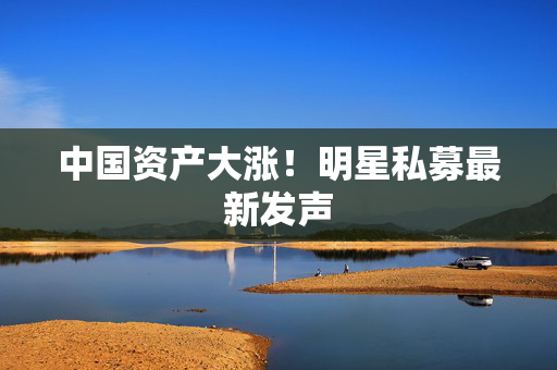 中国资产大涨！明星私募最新发声