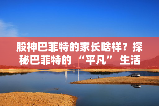 股神巴菲特的家长啥样？探秘巴菲特的 “平凡” 生活