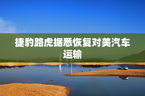 捷豹路虎据悉恢复对美汽车运输