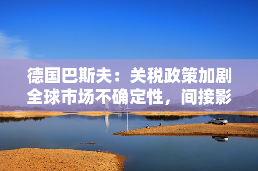 德国巴斯夫：关税政策加剧全球市场不确定性，间接影响已显现
