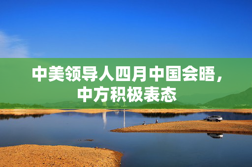 中美领导人四月中国会晤，中方积极表态
