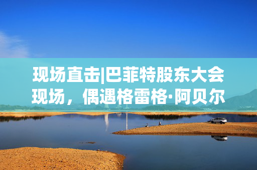现场直击|巴菲特股东大会现场，偶遇格雷格·阿贝尔