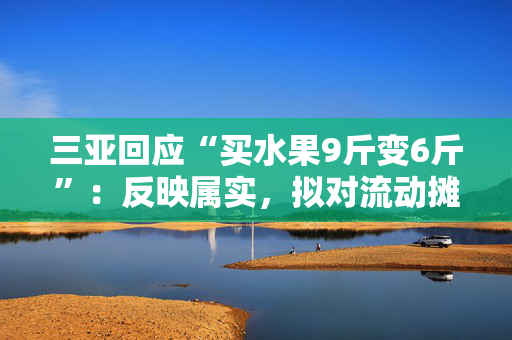 三亚回应“买水果9斤变6斤”：反映属实，拟对流动摊贩罚款5万元