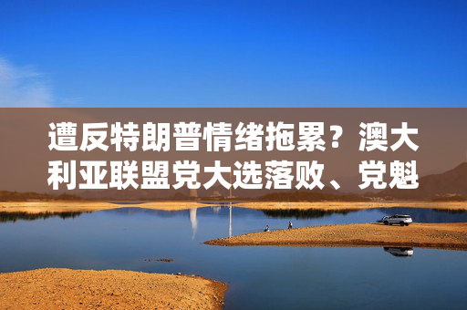 遭反特朗普情绪拖累？澳大利亚联盟党大选落败、党魁痛失议席