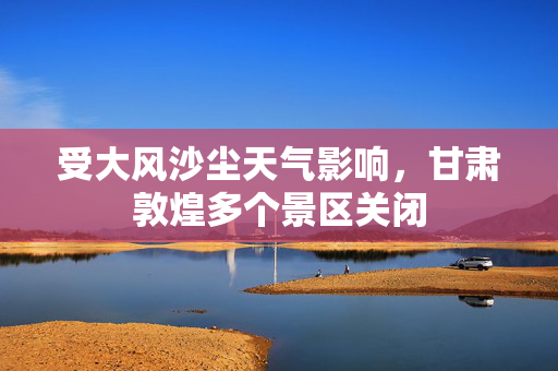 受大风沙尘天气影响，甘肃敦煌多个景区关闭