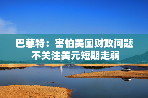 巴菲特：害怕美国财政问题 不关注美元短期走弱