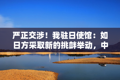 严正交涉！我驻日使馆：如日方采取新的挑衅举动，中方必坚决反制