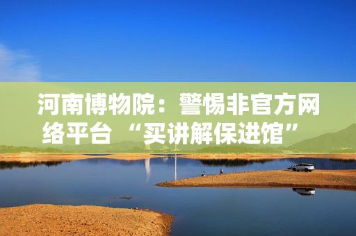 河南博物院：警惕非官方网络平台 “买讲解保进馆” 等虚假信息