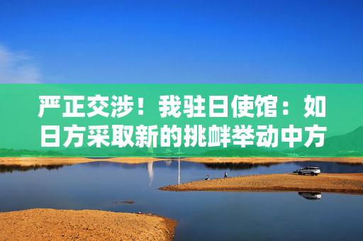 严正交涉！我驻日使馆：如日方采取新的挑衅举动中方必坚决反制