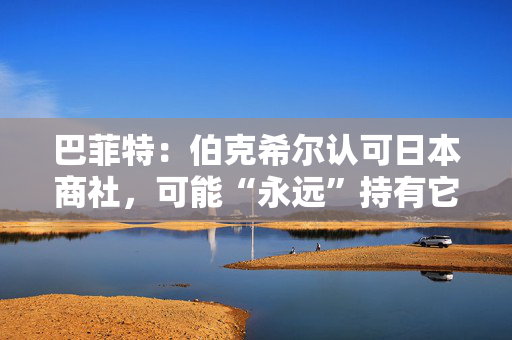 巴菲特：伯克希尔认可日本商社，可能“永远”持有它们