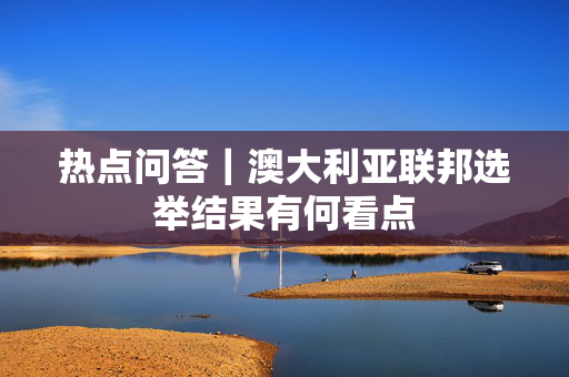 热点问答｜澳大利亚联邦选举结果有何看点
