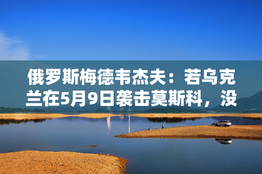 俄罗斯梅德韦杰夫：若乌克兰在5月9日袭击莫斯科，没人能保证基辅安全