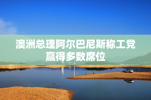 澳洲总理阿尔巴尼斯称工党赢得多数席位