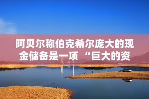 阿贝尔称伯克希尔庞大的现金储备是一项 “巨大的资产”