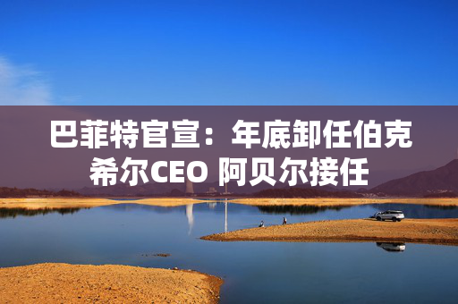 巴菲特官宣：年底卸任伯克希尔CEO 阿贝尔接任