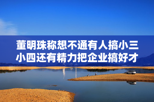 董明珠称想不通有人搞小三小四还有精力把企业搞好才怪除了格力其他事和我无关